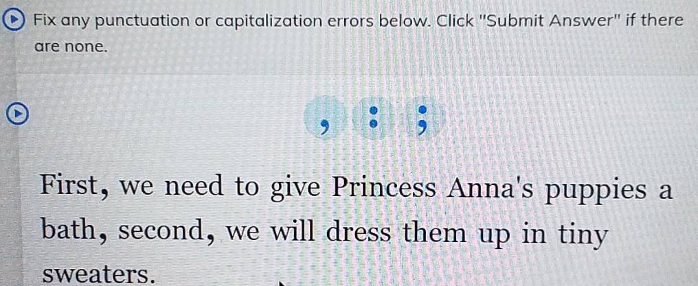 Fix any punctuation or capitalization errors below. Click 'Submit Answer'' if there 
are none. 
. 
First, we need to give Princess Anna's puppies a 
bath, second, we will dress them up in tiny 
sweaters.