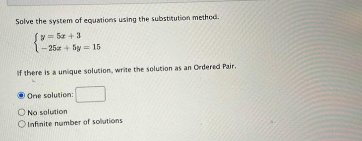 Solve the system of equations using the substitution method.
beginarrayl y=5x+3 -25x+5y=15endarray.
If there is a unique solution, write the solution as an Ordered Pair.
One solution:
No solution
Infinite number of solutions