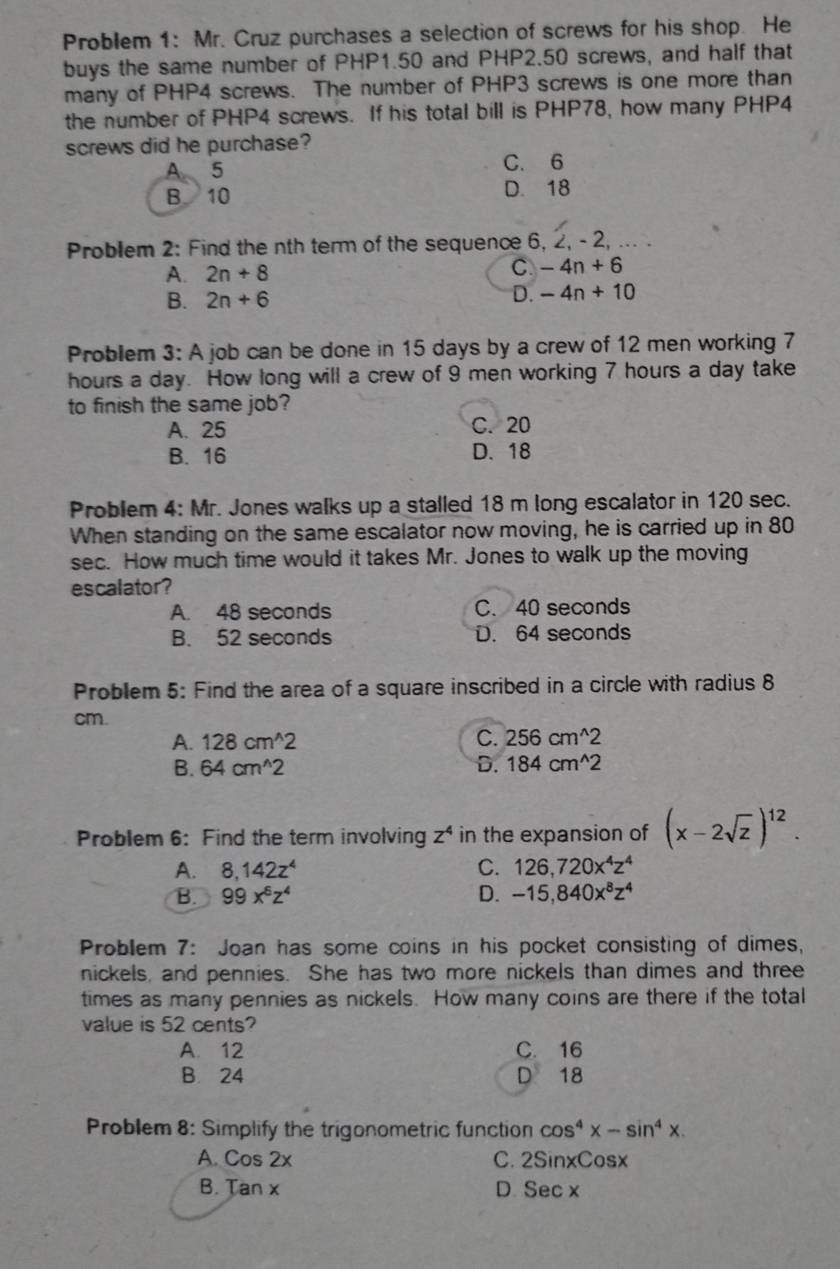 Problem 1: Mr. Cruz purchases a selection of screws for his shop. He
buys the same number of PHP1.50 and PHP2.50 screws, and half that
many of PHP4 screws. The number of PHP3 screws is one more than
the number of PHP4 screws. If his total bill is PHP78, how many PHP4
screws did he purchase?
A 5 C. 6
B 10 D. 18
Problem 2: Find the nth term of the sequence 6, 2, - 2, ... .
A. 2n+8 C -4n+6
B. 2n+6
D. -4n+10
Problem 3: A job can be done in 15 days by a crew of 12 men working 7
hours a day. How long will a crew of 9 men working 7 hours a day take
to finish the same job?
A. 25 C. 20
B. 16 D. 18
Problem 4: Mr. Jones walks up a stalled 18 m long escalator in 120 sec.
When standing on the same escalator now moving, he is carried up in 80
sec. How much time would it takes Mr. Jones to walk up the moving
escalator?
A. 48 seconds C. 40 seconds
B. 52 seconds D. 64 seconds
Problem 5: Find the area of a square inscribed in a circle with radius 8
cm.
A. 128cm^(wedge)2 C. 256cm^(wedge)2
B. 64cm^(wedge)2 D. 184cm^(wedge)2
Problem 6: Find the term involving z^4 in the expansion of (x-2sqrt(z))^12.
A. 8,142z^4 C. 126,720x^4z^4
B. 99x^6z^4 D. -15,840x^8z^4
Problem 7: Joan has some coins in his pocket consisting of dimes,
nickels, and pennies. She has two more nickels than dimes and three
times as many pennies as nickels. How many coins are there if the total
value is 52 cents?
A. 12 C. 16
B. 24 D 18
Problem 8: Simplify the trigonometric function cos^4x-sin^4x.
A. Cos 2x C. 2SinxCosx
B. Tan x
D. Secx