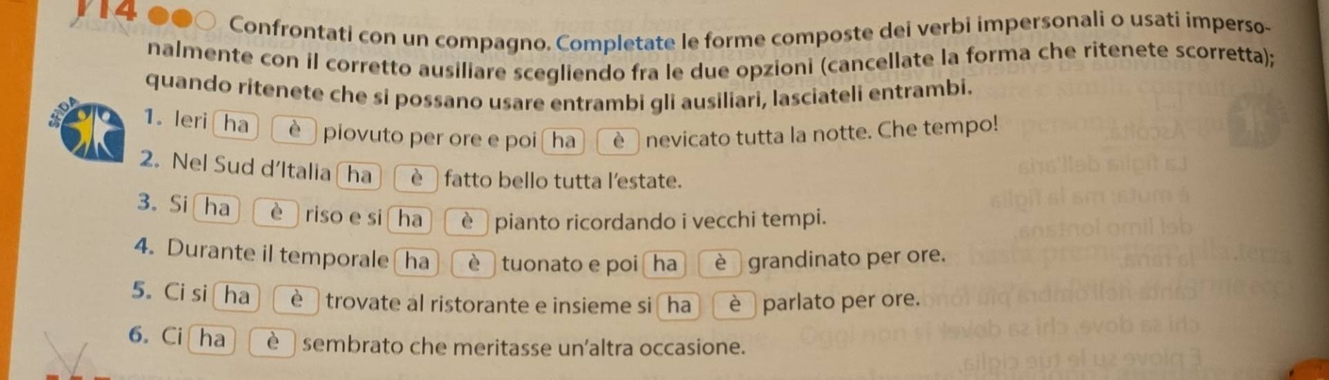 V14 
Confrontati con un compagno. Completate le forme composte dei verbi impersonali o usati imperso- 
nalmente con il corretto ausiliare scegliendo fra le due opzioni (cancellate la forma che ritenete scorretta); 
quando ritenete che si possano usare entrambi gli ausiliari, lasciateli entrambi. 
1. leri ha è piovuto per ore e poi ha è nevicato tutta la notte. Che tempo! 
2. Nel Sud d’Italia ha è fatto bello tutta l'estate. 
3。 Si ha è riso e si ha è pianto ricordando i vecchi tempi. 
4. Durante il temporale(ha è tuonato e poi ha è grandinato per ore. 
5. Ci si ha è trovate al ristorante e insieme si ha è parlato per ore. 
6. Ci ha è sembrato che meritasse un'altra occasione.