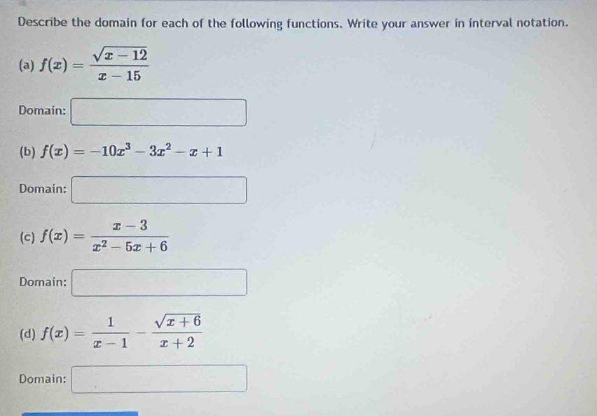 Describe the domain for each of the following functions. Write your answer in interval notation.
(a) f(x)= (sqrt(x-12))/x-15 
Domain: □
(b) f(x)=-10x^3-3x^2-x+1
Domain: □
(c) f(x)= (x-3)/x^2-5x+6 
Domain: □
(d) f(x)= 1/x-1 - (sqrt(x+6))/x+2 
Domain: □