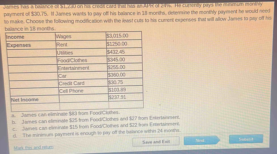 James has a balance of $1,230 on his credit card that has an APR of 24%. He currently pays the minimum monthly
payment of $30.75. If James wants to pay off his balance in 18 months, determine the monthly payment he would need
to make. Choose the following modification with the least cuts to his current expenses that will allow James to pay off his
nths.
a. James can eliminate $83 from
b. James can eliminate $25 from Food/Clothes and $27 from Entertainment.
c. James can eliminate $15 from Food/Clothes and $22 from Entertainment.
d. The minimum payment is enough to pay off the balance within 24 months.
Mark this and return Save and Exit Next
Submit