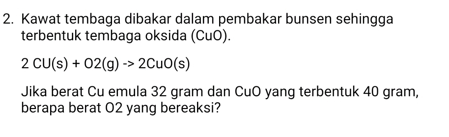 Kawat tembaga dibakar dalam pembakar bunsen sehingga 
terbentuk tembaga oksida (CuO).
2CU(s)+O2(g)to 2CuO(s)
Jika berat Cu emula 32 gram dan CuO yang terbentuk 40 gram, 
berapa berat O2 yang bereaksi?