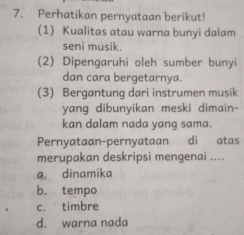 Perhatikan pernyataan berikut!
(1) Kualitas atau warna bunyi dalam
seni musik.
(2) Dipengaruhi oleh sumber bunyi
dan cara bergetarnya.
(3) Bergantung dari instrumen musik
yang dibunyikan meski dimain-
kan dalam nada yang sama.
Pernyataan-pernyataan di atas
merupakan deskripsi mengenai ....
a. dinamika
b. tempo
c. timbre
d. warna nada