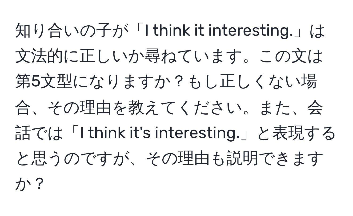 知り合いの子が「I think it interesting.」は文法的に正しいか尋ねています。この文は第5文型になりますか？もし正しくない場合、その理由を教えてください。また、会話では「I think it's interesting.」と表現すると思うのですが、その理由も説明できますか？