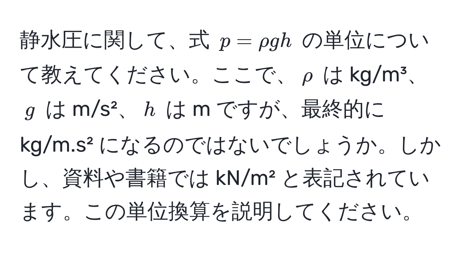 静水圧に関して、式 $p = rho g h$ の単位について教えてください。ここで、$rho$ は kg/m³、$g$ は m/s²、$h$ は m ですが、最終的に kg/m.s² になるのではないでしょうか。しかし、資料や書籍では kN/m² と表記されています。この単位換算を説明してください。