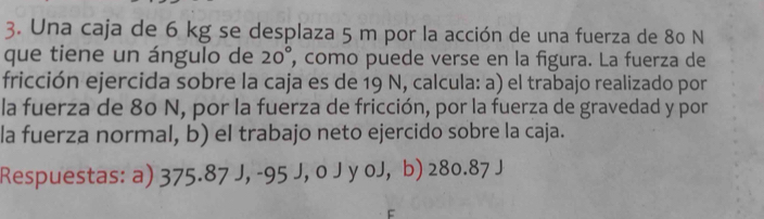 Una caja de 6 kg se desplaza 5 m por la acción de una fuerza de 80 N
que tiene un ángulo de 20° , como puede verse en la figura. La fuerza de 
fricción ejercida sobre la caja es de 19 N, calcula: a) el trabajo realizado por 
la fuerza de 80 N, por la fuerza de fricción, por la fuerza de gravedad y por 
la fuerza normal, b) el trabajo neto ejercido sobre la caja. 
Respuestas: a) 375.87 J, -95 J, o J y oJ, b) 280.87 J
F