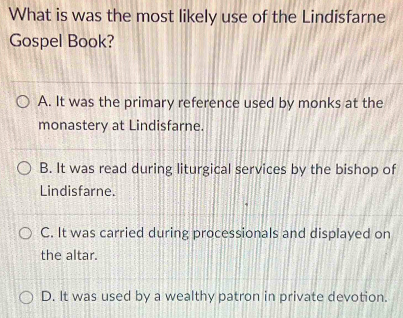 What is was the most likely use of the Lindisfarne
Gospel Book?
A. It was the primary reference used by monks at the
monastery at Lindisfarne.
B. It was read during liturgical services by the bishop of
Lindisfarne.
C. It was carried during processionals and displayed on
the altar.
D. It was used by a wealthy patron in private devotion.