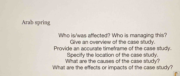 Arab spring 
Who is/was affected? Who is managing this? 
Give an overview of the case study. 
Provide an accurate timeframe of the case study. 
Specify the location of the case study. 
What are the causes of the case study? 
What are the effects or impacts of the case study?