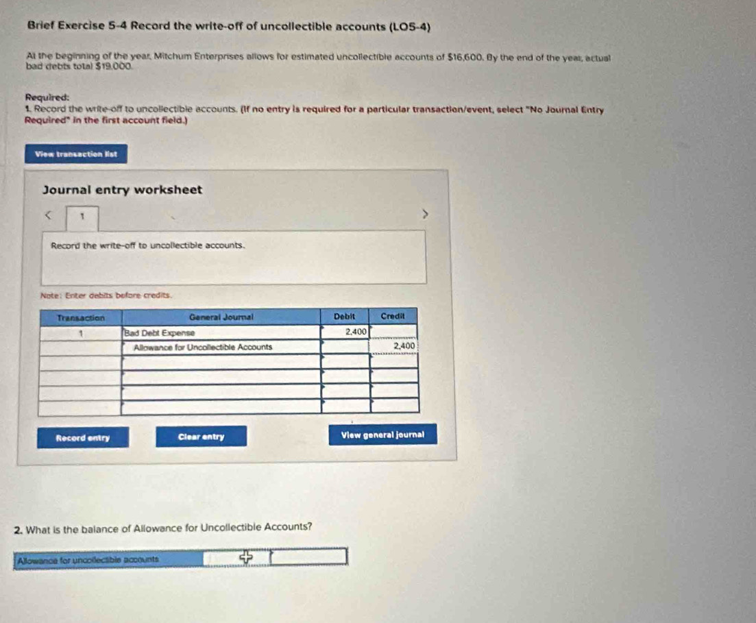 Brief Exercise 5-4 Record the write-off of uncollectible accounts (LO5-4) 
At the beginning of the year, Mitchum Enterprises allows for estimated uncollectible accounts of $16,600. By the end of the year, actual 
bad debts total $19,000. 
Required: 
1 Record the write-off to uncollectible accounts. (If no entry is required for a particular transaction/event, select "No Journal Entry 
Required" in the first account field.) 
View transaction list 
Journal entry worksheet 
< 1 
Record the write-off to uncollectible accounts. 
Note: Enter debits before credits. 
Record entry Clear entry View general journal 
2. What is the balance of Allowance for Uncollectible Accounts? 
Allowance for uncollectible accounts 50°