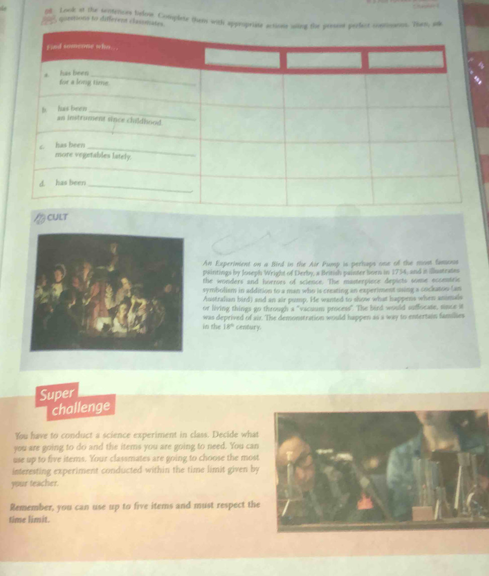 all Look at the sentenons belme. Complete them with app, sk 
goespions to different classmate 
CULT 
An Experiment on a Bird in the Air Pump is perhaps one of the most famoss 
paintings by Joseph Wright of Derby, a British painter born in 1754, and it illustrates 
the wonders and horrors of science. The masterpiece depicts some eccentric 
symbolism in addition to a man who is creating an experiment using a cockatoo tan 
Australian bird) and an air pump. He wanted to show what happens when animals 
or living things go through a "vacuum process". The bird would suffocate, since it 
was deprived of air. The demonstration would happen as a way to entertain families 
in the 18° century. 
Super 
challenge 
You have to conduct a science experiment in class. Decide what 
you are going to do and the items you are going to need. You can 
use up to five items. Your classmates are going to choose the most 
interesting experiment conducted within the time limit given by 
your teacher. 
Remember, you can use up to five items and must respect the 
time limit.