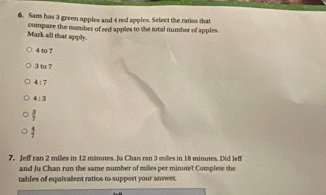 Sam has 3 green apples and 4 red apples. Select the ratios that
compare the number of red apples to the total number of apples.
Mark all that apply.
4 to 7
3 to 7
4:7
4:3
 3/7 
 4/7 
7. Jeff ran 2 miles in 12 minutes. Ju Chan ran 3 miles in 18 minutes. Did Jeff
and Ju Chan run the same number of miles per minute? Complete the
tables of equivalent ratios to support your answer.