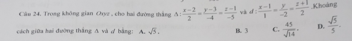 Trong không gian Oxyz , cho hai đường thắng Δ:  (x-2)/2 = (y-3)/-4 = (z-1)/-5  và d: (x-1)/1 = y/-2 = (z+1)/2 .Khoảng
cách giữa hai đường thắng △ và / bằng: A. sqrt(5). B. 3 C.  45/sqrt(14) . D.  sqrt(5)/5 .