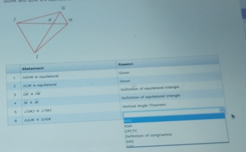 GHK and 
Statement Reason
Given
1 △ GHK is equilateral
2 △ IJK is equilateral Given
3 overline GK≌ overline HK Definition of equilateral triangls
4 overline IK≌ overline JK Definition of equilateral triangle
5 ∠ GKJ≌ ∠ HKI Vertical Angle Theorem
6 △ GJK≌ △ HIK
AAS
ASA
CPCTC
Definition of cangruence
SAS
e e e