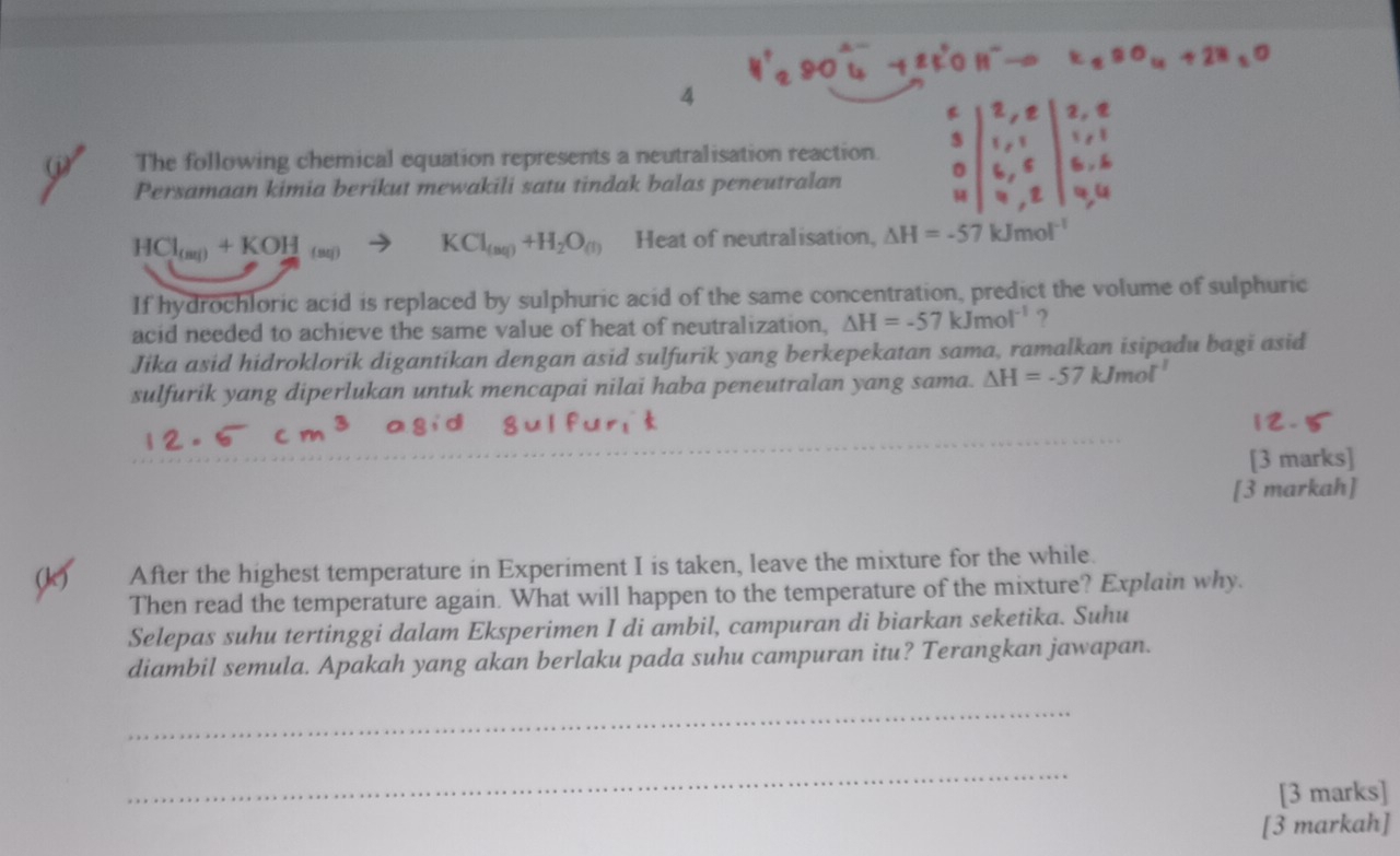 The following chemical equation represents a neutralisation reaction. 
Persamaan kimia berikut mewakili satu tindak balas peneutralan
HCl_(aq)+KOH_(aq) KCl_(aq)+H_2O_(l) Heat of neutralisation, △ H=-57kJmol^(-1)
If hydrochloric acid is replaced by sulphuric acid of the same concentration, predict the volume of sulphuric 
acid needed to achieve the same value of heat of neutralization, △ H=-57kJmol^(-1) ? 
Jika asid hidroklorik digantikan dengan asid sulfurik yang berkepekatan sama, ramalkan isipadu bagi asid 
sulfurik yang diperlukan untuk mencapai nilai haba peneutralan yang sama. △ H=-57kJmol^(-1)
[3 marks] 
[3 markah] 
After the highest temperature in Experiment I is taken, leave the mixture for the while. 
Then read the temperature again. What will happen to the temperature of the mixture? Explain why. 
Selepas suhu tertinggi dalam Eksperimen I di ambil, campuran di biarkan seketika. Suhu 
diambil semula. Apakah yang akan berlaku pada suhu campuran itu? Terangkan jawapan. 
_ 
_ 
[3 marks] 
[3 markah]