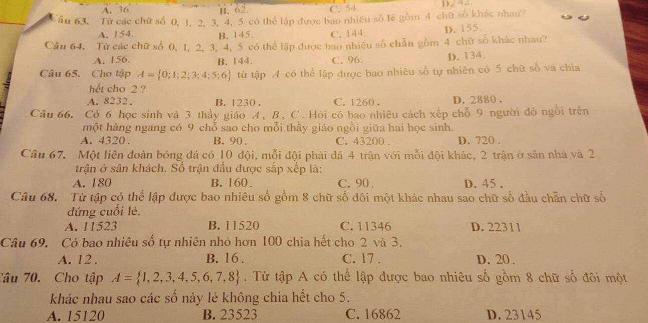 A. 36. B. 62. C. 54. D./ 42
Câu 63. Từ các chữ số 0, 1, 2, 3, 4, 5 có thể lập được bao nhiêu số lẻ gồm 4 chữ số khác nhau?
A. 154. B. 145. C. 144. D. 155.
Câu 64. Từ các chữ số 0, 1, 2, 3, 4, 5 có thể lập được bao nhiêu số chẵn gồm 4 chữ số khác nhau?
A. 156. B. 144. C. 96. D. 134.
Câu 65. Cho tập A= 0;1;2;3;4;5;6 từ tập A có thể lập được bao nhiêu số tự nhiên có 5 chữ số và chia
hết cho 2 ?
A. 8232. B. 1230 . C. 1260 . D. 2880 .
Câu 66. Có 6 học sinh và 3 thầy giáo A, B, C. Hỏi có bao nhiêu cách xếp chỗ 9 người đó ngỗi trên
một hàng ngang có 9 chỗ sao cho mỗi thầy giáo ngồi giữa hai học sinh.
A. 4320 . B. 90 . C. 43200 . D. 720 .
Câu 67. Một liên đoàn bóng đá có 10 đội, mỗi đội phải đá 4 trận với mỗi đội khác, 2 trận ở sân nhà và 2
trận ở sân khách. Số trận đấu được sắp xếp là:
A. 180 B. 160. C. 90 . D. 45 .
Câu 68. Từ tập có thể lập được bao nhiêu số gồm 8 chữ số đôi một khác nhau sao chữ số đầu chẵn chữ số
dứng cuối lẻ.
A. 11523 B. 11520 C. 11346 D. 22311
Câu 69. Có bao nhiêu số tự nhiên nhỏ hơn 100 chia hết cho 2 và 3.
A. 12 . B. 16 . C. 17 . D. 20 .
Câu 70. Cho tập A= 1,2,3,4,5,6,7,8. Từ tập A có thể lập được bao nhiêu số gồm 8 chữ số đôi một
khác nhau sao các số này lẻ không chia hết cho 5.
A. 15120 B. 23523 C. 16862 D. 23145