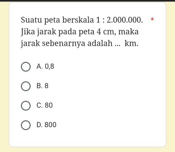 Suatu peta berskala 1:2.000.000. *
Jika jarak pada peta 4 cm, maka
jarak sebenarnya adalah ... km.
A. 0,8
B. 8
C. 80
D. 800