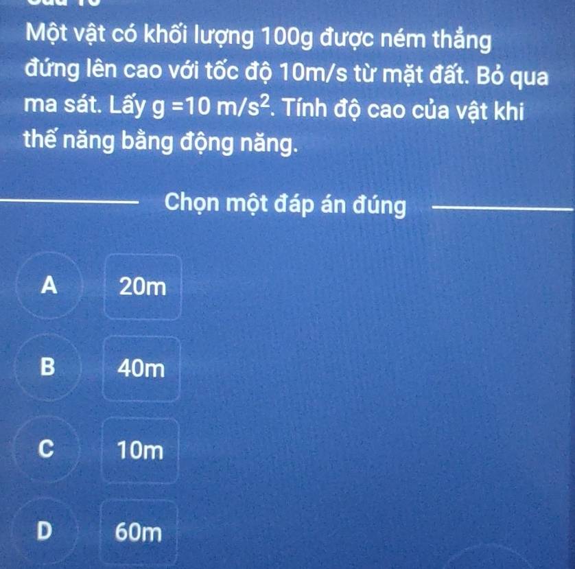 Một vật có khối lượng 100g được ném thẳng
đứng lên cao với tốc độ 10m/s từ mặt đất. Bỏ qua
ma sát. Lấy g=10m/s^2 *. Tính độ cao của vật khi
thế năng bằng động năng.
_
_
Chọn một đáp án đúng_
A 20m
B 40m
C 10m
D 60m