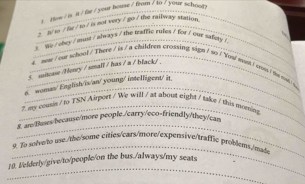 How / is it / far / your house / from / to / your school? 
_ 
_2. It/ to / far / to / is not very / go / the railway station. 
_ 
_ 
_ 
_3. We / obey / must / always / the traffic rules / for / our safety /. 
_5. suitcase /Henry / small / has / a / black/ . 
_ 
_4. near / our school / There / is / a children crossing sign / so / You/ must / cross / the road / the 
6. woman/ English/is/an/ young/ intelligent/ it. 
_ 
7. my cousin / to TSN Airport / We will / at about eight / take / this morning. 
_ 
8. are/Buses/because/more people./carry/eco-friendly/they/can 
_ 
9. To solve/to use./the/some cities/cars/more/expensive/traffic problems,/made 
_ 
10. l/elderly/give/to/people/on the bus./always/my seats