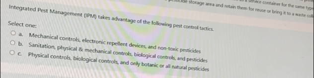 a service container for the same typo
cude storage area and retain them for reuse or bring it to a waste coll 
Integrated Pest Management (IPM) takes advantage of the following pest control tactics.
Select one:
a. Mechanical controls, electronic repellent devices, and non-toxic pesticides
b. Sanitation, physical & mechanical controls, biological controls, and pesticides
c. Physical controls, biological controls, and only botanic or all natural pesticides