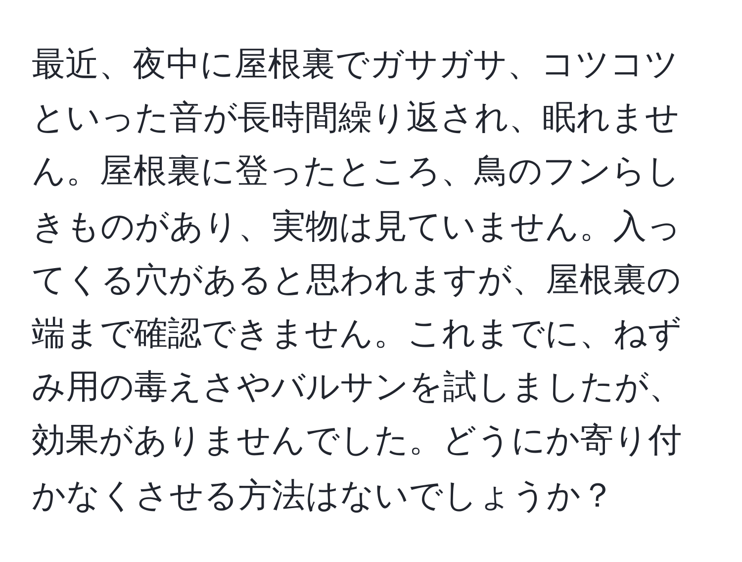 最近、夜中に屋根裏でガサガサ、コツコツといった音が長時間繰り返され、眠れません。屋根裏に登ったところ、鳥のフンらしきものがあり、実物は見ていません。入ってくる穴があると思われますが、屋根裏の端まで確認できません。これまでに、ねずみ用の毒えさやバルサンを試しましたが、効果がありませんでした。どうにか寄り付かなくさせる方法はないでしょうか？