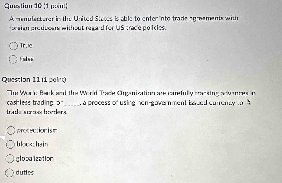 A manufacturer in the United States is able to enter into trade agreements with
foreign producers without regard for US trade policies.
True
False
Question 11 (1 point)
The World Bank and the World Trade Organization are carefully tracking advances in
cashless trading, or _, a process of using non-government issued currency to
trade across borders.
protectionism
blockchain
globalization
duties