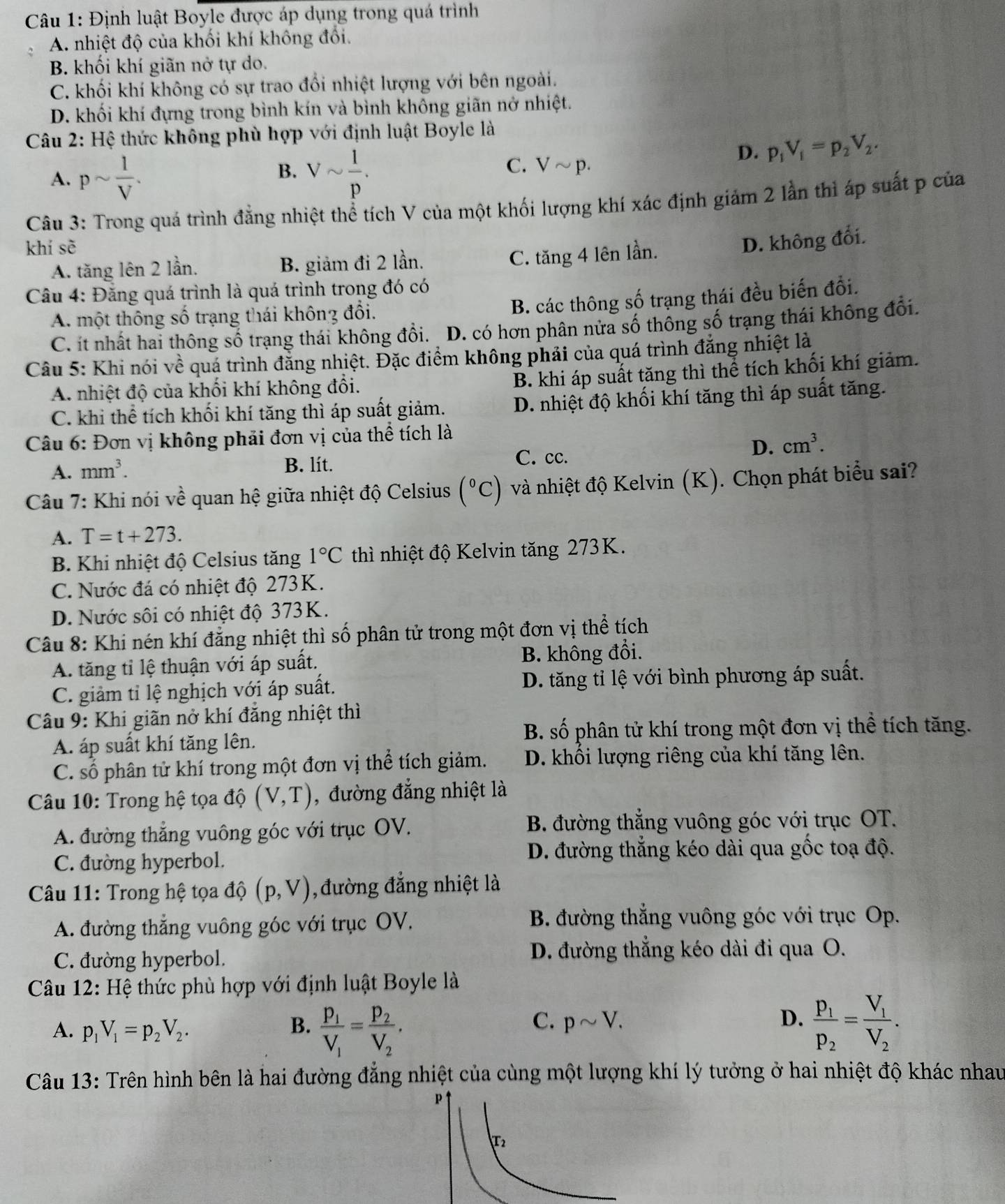 Định luật Boyle được áp dụng trong quá trình
A. nhiệt độ của khối khí không đối.
B. khối khí giãn nở tự do.
C. khối khí không có sự trao đổi nhiệt lượng với bên ngoài.
D. khối khí đựng trong bình kín và bình không giãn nở nhiệt.
Câu 2: Hệ thức không phù hợp với định luật Boyle là
D. p_1V_1=p_2V_2.
B.
A. psim  1/V . Vsim  1/p .
C. Vsim p.
Câu 3: Trong quá trình đẳng nhiệt thể tích V của một khối lượng khí xác định giảm 2 lần thì áp suất p của
khí sè
A. tăng lên 2 lần. B. giảm đi 2 lần.
C. tăng 4 lên lần. D. không đổi.
Câu 4: Đăng quá trình là quá trình trong đó có
A. một thông số trạng thái không đổi.
B. các thông số trạng thái đều biến đổi.
C. ít nhất hai thông số trạng thái không đổi. D. có hơn phân nửa số thông số trạng thái không đổi.
Câu 5: Khi nói về quá trình đằng nhiệt. Đặc điểm không phải của quá trình đẳng nhiệt là
A. nhiệt độ của khối khí không đổi.
B. khi áp suất tăng thì thể tích khối khí giảm.
C. khi thể tích khối khí tăng thì áp suất giảm. D. nhiệt độ khối khí tăng thì áp suất tăng.
*  Câu 6: Đơn vị không phải đơn vị của thể tích là
A. mm^3.
B. lít.
C. cc.
D. cm^3.
Câu 7: Khi nói về quan hệ giữa nhiệt độ Celsius (^circ C) và nhiệt độ Kelvin (K). Chọn phát biểu sai?
A. T=t+273.
B. Khi nhiệt độ Celsius tăng 1°C thì nhiệt độ Kelvin tăng 273K.
C. Nước đá có nhiệt độ 273K.
D. Nước sôi có nhiệt độ 373K.
Câu 8: Khi nén khí đẳng nhiệt thì số phân tử trong một đơn vị thể tích
A. tăng tỉ lệ thuận với áp suất. B. không đổi.
C. giảm tỉ lệ nghịch với áp suất. D. tăng tỉ lệ với bình phương áp suất.
Câu 9: Khi giãn nở khí đăng nhiệt thì
B. số phân tử khí trong một đơn vị thể tích tăng.
A. áp suất khí tăng lên.
C. số phân tử khí trong một đơn vị thể tích giảm. D. khối lượng riêng của khí tăng lên.
Câu 10: Trong hệ tọa độ (V,T) , đường đẳng nhiệt là
A. đường thẳng vuông góc với trục OV.  B. đường thẳng vuông góc với trục OT.
C. đường hyperbol.
D. đường thẳng kéo dài qua gốc toạ độ.
Câu 11: Trong hệ tọa độ (p,V) ,đường đẳng nhiệt là
A. đường thắng vuông góc với trục OV,  B. đường thắng vuông góc với trục Op.
C. đường hyperbol.  D. đường thẳng kéo dài đi qua O.
Câu 12: Hệ thức phù hợp với định luật Boyle là
C. psim V. D.
A. p_1V_1=p_2V_2. B. frac P_1V_1=frac P_2V_2. frac p_1p_2=frac V_1V_2.
Câu 13: Trên hình bên là hai đường đẳng nhiệt của cùng một lượng khí lý tưởng ở hai nhiệt độ khác nhau