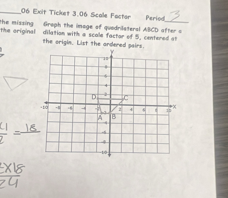 Exit Ticket 3.06 Scale Factor Period 
the missing Graph the image of quadrilateral ABCD after a 
the original dilation with a scale factor of 5, centered at 
the origin. List the ordered pairs.