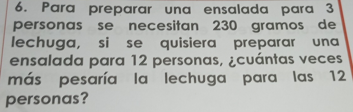 Para preparar una ensalada para 3
personas se necesitan 230 gramos de 
lechuga, si se quisiera preparar una 
ensalada para 12 personas, ¿cuántas veces 
más pesaría la lechuga para las 12
personas?