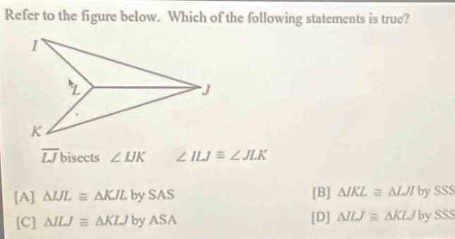 Refer to the figure below. Which of the following statements is true?
overline LJ bisects ∠ IJK ∠ ILJ≌ ∠ JLK
[A] △ IJL≌ △ KJL bySAS [B] △ JKL≌ △ LJI by SSS
[C] △ ILJ≌ △ KLJbyASA [D] △ ILJ≌ △ KLJ by SSS