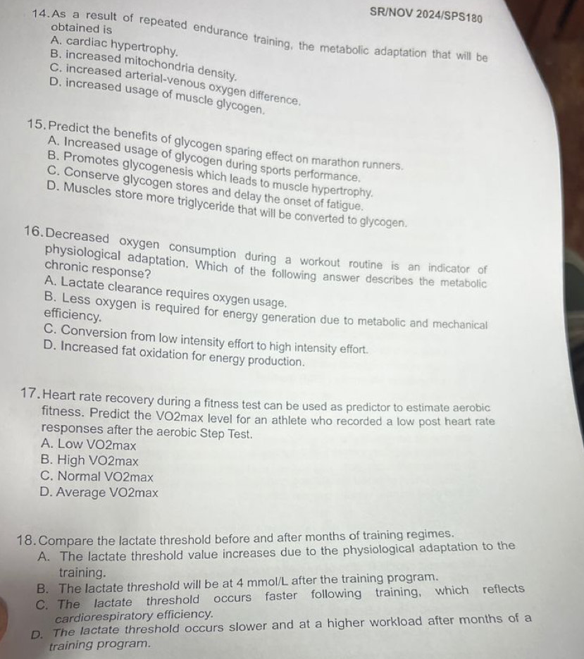 SR/NOV 2024/SPS180
obtained is
14.As a result of repeated endurance training, the metabolic adaptation that will be
A. cardiac hypertrophy.
B. increased mitochondria density.
C. increased arterial-venous oxygen difference.
D. increased usage of muscle glycogen.
15. Predict the benefits of glycogen sparing effect on marathon runners.
A. Increased usage of glycogen during sports performance.
B. Promotes glycogenesis which leads to muscle hypertrophy.
C. Conserve glycogen stores and delay the onset of fatigue.
D. Muscles store more triglyceride that will be converted to glycogen.
16.Decreased oxygen consumption during a workout routine is an indicator of
physiological adaptation. Which of the following answer describes the metabolic
chronic response?
A. Lactate clearance requires oxygen usage.
B. Less oxygen is required for energy generation due to metabolic and mechanical
efficiency.
C. Conversion from low intensity effort to high intensity effort.
D. Increased fat oxidation for energy production.
17. Heart rate recovery during a fitness test can be used as predictor to estimate aerobic
fitness. Predict the VO2max level for an athlete who recorded a low post heart rate
responses after the aerobic Step Test.
A. Low VO2max
B. High VO2max
C. Normal VO2max
D. Average VO2max
18. Compare the lactate threshold before and after months of training regimes.
A. The lactate threshold value increases due to the physiological adaptation to the
training.
B. The lactate threshold will be at 4 mmol/L after the training program.
C. The lactate threshold occurs faster following training, which reflects
cardiorespiratory efficiency.
D. The lactate threshold occurs slower and at a higher workload after months of a
training program.
