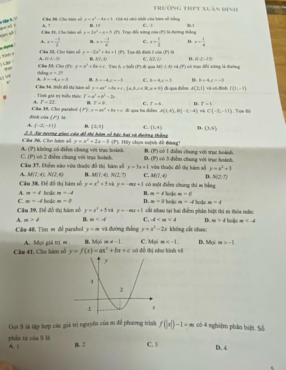 trường thPt xuân đỉnh
1 tập 3. V Câu 30. Cho hàm số y=x^2-4x+3. Giá trị nhỏ nhất của hàm số bằng
àm số y A. 7 B. 15 C. -1 D.3
làm số ị Câu 31. Cho hàm số y=2x^2-x+5 (P). Trục đối xứng của (P) là đường thẳng
n dụng ;
A. x= (-1)/2  B. x= (-1)/4  C. x= 1/2  D. x= 1/4 
Tính s
Câu 32. Cho hàm số y=-2x^2+4x+1 (P). Tọa độ đỉnh I của (P) là
) Lập / A. I(-1;-5) B. I(1;3)
C. I(2;1) D. I(-2;-15)
ther
Câu 33. Cho (P): y=x^2+bx+c. Tìm b, c biết (P) đi qua M(-1;8) và (P) có trục đối xứng là đường
thẳng x=2?
c) Vẽ
k'
A. b=-4,c=3 B. b=-4,c=-3 C. b=4,c=3 D. b=4,c=-3
Câu 34. Biết đồ thị hàm số y=ax^2+bx+c,(a,b,c∈ R;a!= 0) đi qua điểm A(2;1) và có đỉnh I(1;-1)
B Tính giá trị biểu thức T=a^3+b^2-2c.
A. T=22. B. T=9. C. T=6. D. T=1.
Câu 35. Cho parabol (P):y=ax^2+bx+c đi qua ba điểm A(1;4),B(-1;-4) và C(-2;-11). Tọa độ
đỉnh của (P) là:
A. (-2;-11) B. (2;5) C. (1;4) D. (3;6)
2.3. Sự tương giao của đồ thị hàm số bậc hai và đường thắng
Câu 36. Cho hàm số y=x^2+2x-3 (P). Hãy chọn mệnh đề đúng?
A. (P) không có điểm chung với trục hoành. B. (P) có 1 điểm chung với trục hoành.
C. (P) có 2 điểm chung với trục hoành. D. (P) có 3 điểm chung với trục hoành.
Câu 37. Điểm nào vừa thuộc đồ thị hàm số y=3x+1 vừa thuộc đồ thị hàm số y=x^2+3
A. M(1;4),N(2;6) B. M(1;4),N(2;7) C. M(1;4)
D. N(2;7)
Câu 38. Để đồ thi hàm số y=x^2+5 và y=-mx+1 có một điểm chung thì m bằng
A. m=4 hoặc m=-4 B. m=4 hoặc m=0
C. m=-4 hoặc m=0 D. m=0 hoặc m=-4 hoặc m=4
Câu 39. Đề đồ thị hàm số y=x^2+5 và y=-mx+1 cất nhau tại hai điểm phân biệt thì m thỏa mãn:
A. m>4 B. m C. -4 D. m>4 hoặc m
Câu 40. Tìm m đề parabol y=m và đường thẳng y=x^2-2x không cắt nhau:
A. Mọi giá trị m. B. Mọi m!= -1. C. Mọi m D. Mọi m>-1.
Câu 41. Cho hàm số y=f(x)=ax^2+bx+c có đồ thị như hình vẽ
Gọi S là tập hợp các giá trị nguyên của m đề phương trình f(|x|)-1=m có 4 nghiệm phân biệt. Số
phần tử của S là
A. 1 B. 2 C. 3 D. 4