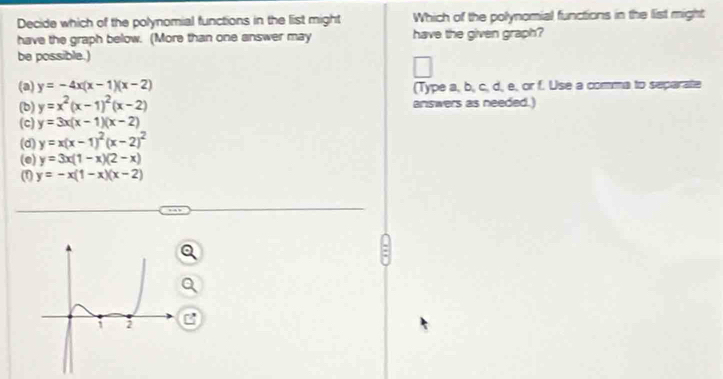 Decide which of the polynomial functions in the list might Which of the polynomial functions in the list might
have the graph below. (More than one answer may have the given graph?
be possible.)
(a) y=-4x(x-1)(x-2) (Type a, b, c, d, e, or f. Use a comma to separate
(b) y=x^2(x-1)^2(x-2) answers as needed.)
(c) y=3x(x-1)(x-2)
(d) y=x(x-1)^2(x-2)^2
(e) y=3x(1-x)(2-x)
(1) y=-x(1-x)(x-2)
=