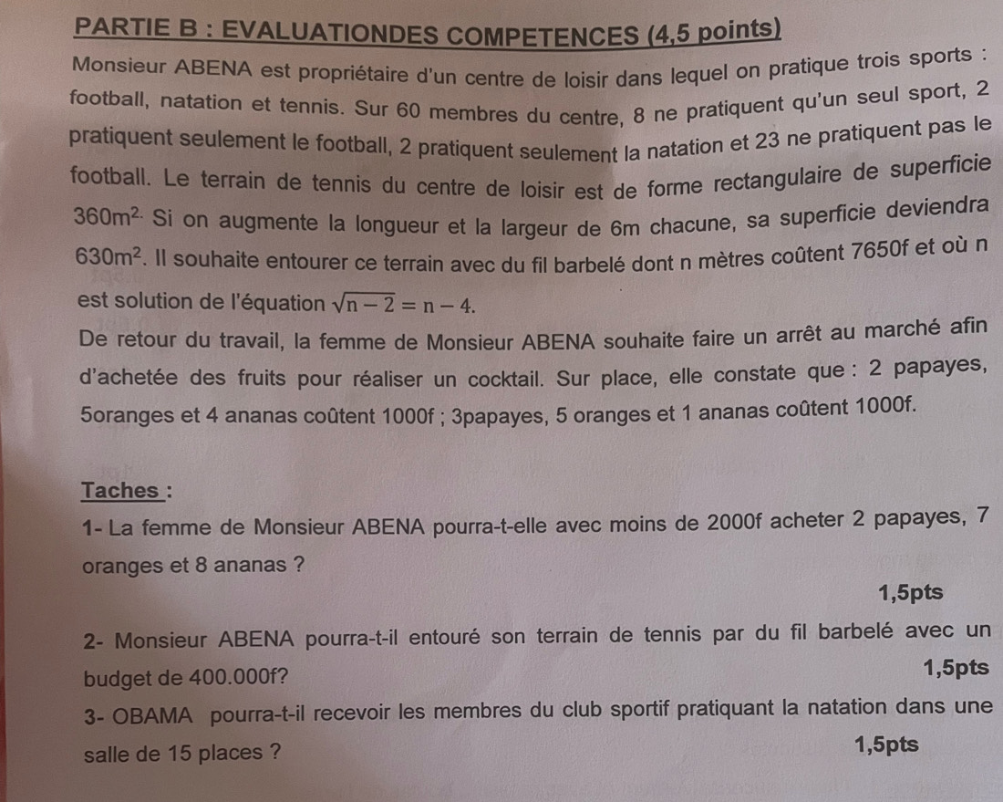 PARTIE B : EVALUATIONDES COMPETENCES (4,5 points) 
Monsieur ABENA est propriétaire d'un centre de loisir dans lequel on pratique trois sports : 
football, natation et tennis. Sur 60 membres du centre, 8 ne pratiquent qu'un seul sport, 2
pratiquent seulement le football, 2 pratiquent seulement la natation et 23 ne pratiquent pas le 
football. Le terrain de tennis du centre de loisir est de forme rectangulaire de superficie
360m^2 Si on augmente la longueur et la largeur de 6m chacune, sa superficie deviendra
630m^2. Il souhaite entourer ce terrain avec du fil barbelé dont n mètres coûtent 7650f et où n 
est solution de l'équation sqrt(n-2)=n-4. 
De retour du travail, la femme de Monsieur ABENA souhaite faire un arrêt au marché afin 
d'achetée des fruits pour réaliser un cocktail. Sur place, elle constate que : 2 papayes, 
5oranges et 4 ananas coûtent 1000f; 3papayes, 5 oranges et 1 ananas coûtent 1000f. 
Taches : 
1- La femme de Monsieur ABENA pourra-t-elle avec moins de 2000f acheter 2 papayes, 7
oranges et 8 ananas ? 
1,5pts 
2- Monsieur ABENA pourra-t-il entouré son terrain de tennis par du fil barbelé avec un 
budget de 400.000f? 1,5pts
3- OBAMA pourra-t-il recevoir les membres du club sportif pratiquant la natation dans une 
salle de 15 places ? 1,5pts