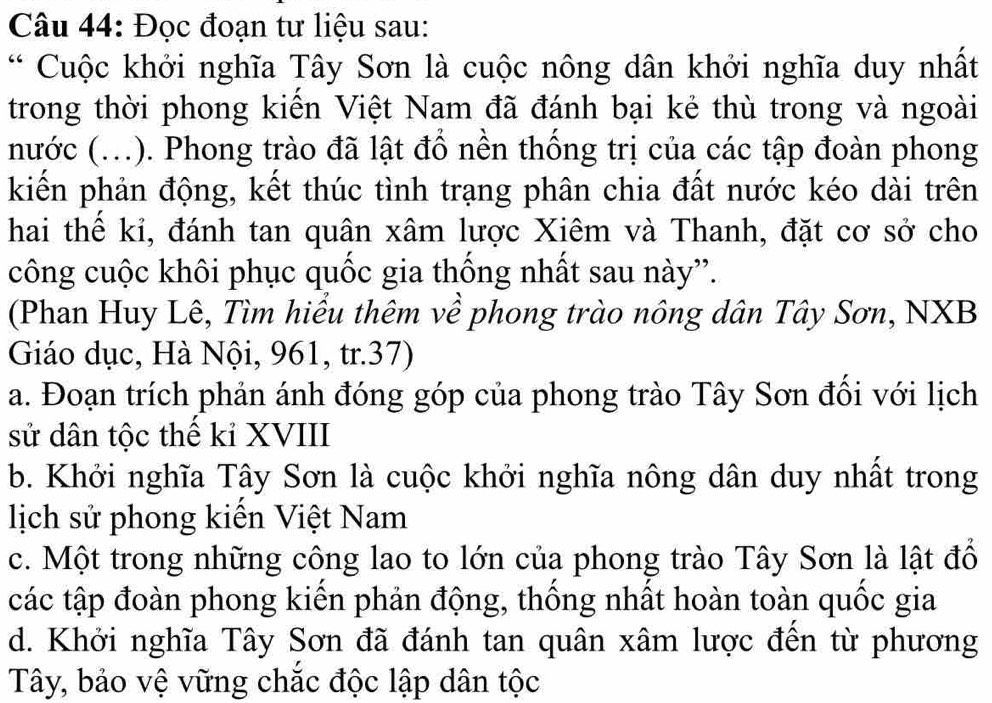 Đọc đoạn tư liệu sau:
* Cuộc khởi nghĩa Tây Sơn là cuộc nông dân khởi nghĩa duy nhất
trong thời phong kiển Việt Nam đã đánh bại kẻ thù trong và ngoài
nước (...). Phong trào đã lật đổ nền thống trị của các tập đoàn phong
kiến phản động, kết thúc tình trạng phân chia đất nước kéo dài trên
hai thể kỉ, đánh tan quân xâm lược Xiêm và Thanh, đặt cơ sở cho
công cuộc khôi phục quốc gia thống nhất sau này”.
(Phan Huy Lê, Tìm hiểu thêm về phong trào nông dân Tây Sơn, NXB
Giáo dục, Hà Nội, 961, tr.37)
a. Đoạn trích phản ánh đóng góp của phong trào Tây Sơn đổi với lịch
sử dân tộc thế kỉ XVIII
b. Khởi nghĩa Tây Sơn là cuộc khởi nghĩa nông dân duy nhất trong
lịch sử phong kiến Việt Nam
c. Một trong những công lao to lớn của phong trào Tây Sơn là lật đổ
các tập đoàn phong kiển phản động, thống nhất hoàn toàn quốc gia
d. Khởi nghĩa Tây Sơn đã đánh tan quân xâm lược đến từ phương
Tây, bảo vệ vững chắc độc lập dân tộc