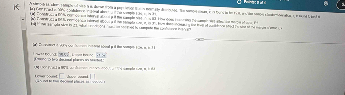 A simple random sample of size n is drawn from a population that is normally distributed. The sample mean, overline x , is found to be 19.8, and the sample standard deviation, s, is found to be 5.8
(a) Construct a 90% confidence interval about μ if the sample size, n, is 31. 
(b) Construct a 90% confidence interval about μ if the sample size, n, is 53. How does increasing the sample size affect the margin of error, E? 
(c) Construct a 96% confidence interval about μ if the sample size, n, is 31. How does increasing the level of confidence affect the size of the margin of error, E? 
(d) If the sample size is 23, what conditions must be satisfied to compute the confidence interval? 
(a) Construct a 90% confidence interval about μ if the sample size, n, is 31. 
Lower bound: 18.03 Upper bound 21.57
(Round to two decimal places as needed.) 
(b) Construct a 90% confidence interval about μ if the sample size, n, is 53. 
Lower bound: □ : Upper bound: □
(Round to two decimal places as needed.)