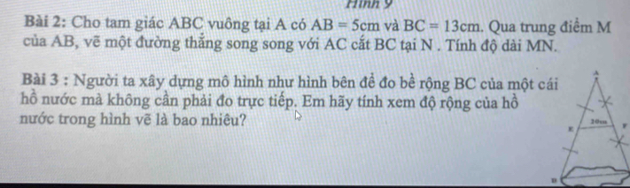 Hình 9 
Bài 2: Cho tam giác ABC vuông tại A có AB=5cm và BC=13cm. Qua trung điểm M 
của AB, vẽ một đường thắng song song với AC cắt BC tại N . Tính độ dài MN. 
Bài 3 : Người ta xây dựng mô hình như hình bên đề đo bề rộng BC của một cái 
hồ nước mà không cần phải đo trực tiếp. Em hãy tính xem độ rộng của hồ 
nước trong hình vẽ là bao nhiêu?