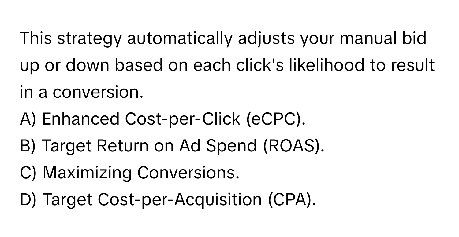 This strategy automatically adjusts your manual bid up or down based on each click's likelihood to result in a conversion.

A) Enhanced Cost-per-Click (eCPC).
B) Target Return on Ad Spend (ROAS).
C) Maximizing Conversions.
D) Target Cost-per-Acquisition (CPA).