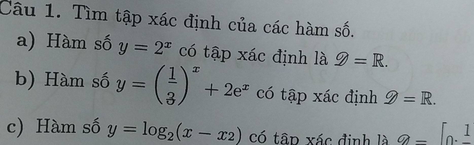 Tìm tập xác định của các hàm số. 
a) Hàm số y=2^x có tập xác định là g=R. 
b) Hàm số y=beginpmatrix  1/3 end(pmatrix)^x+2e^x có tập xác định g=R. 
c) Hàm số y=log _2(x-x_2) có tâp xác định là
a=[0.frac 1