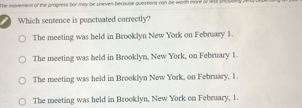 The movement of the progress bar may be uneven because questions can be worth more or less (including 2010) depending of
Which sentence is punctuated correctly?
The meeting was held in Brooklyn New York on February 1.
The meeting was held in Brooklyn, New York, on February 1.
The meeting was held in Brooklyn New York, on February, 1.
The meeting was held in Brooklyn, New York on February, 1.