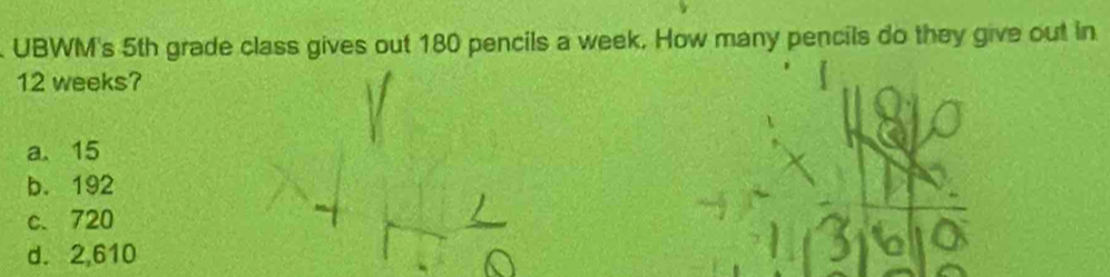 UBWM's 5th grade class gives out 180 pencils a week. How many pencils do they give out in
12 weeks?
a. 15
b. 192
c、 720
d. 2,610