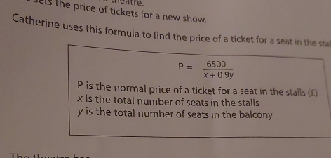 hea tre 
els the price of tickets for a new show.
Catherine uses this formula to find the price of a ticket for a seat in the stal
P= 6500/x+0.9y 
P is the normal price of a ticket for a seat in the stalls (£
x is the total number of seats in the stalls
y is the total number of seats in the balcony