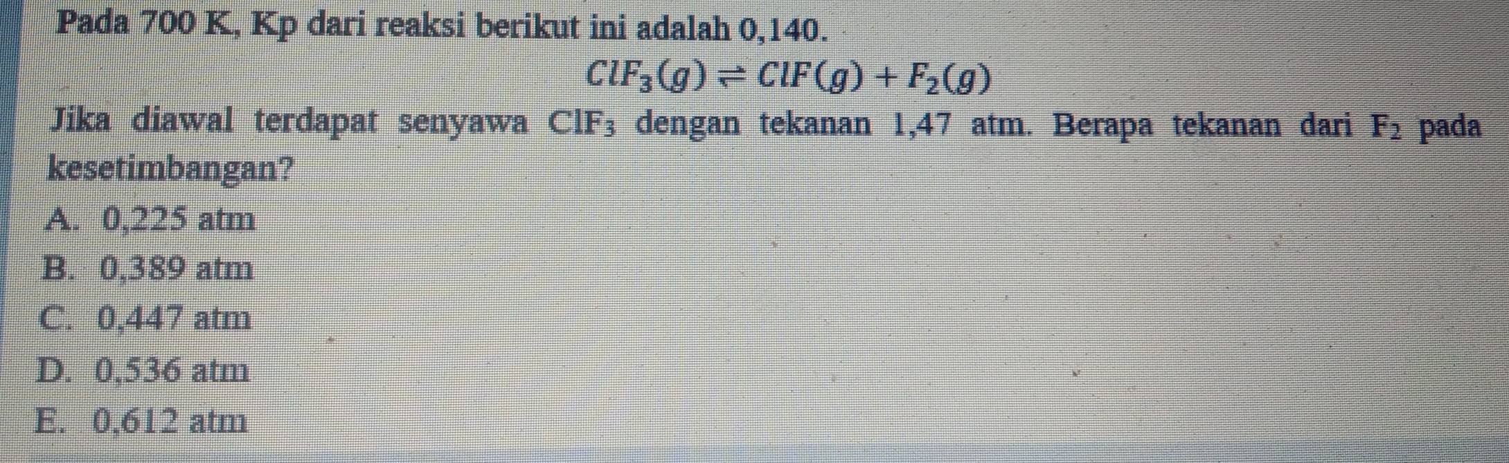 Pada 700 K, Kp dari reaksi berikut ini adalah 0,140.
ClF_3(g)leftharpoons ClF(g)+F_2(g)
Jika diawal terdapat senyawa CIF_3 dengan tekanan 1,47 atm. Berapa tekanan dari F_2 pada
kesetimbangan?
A. 0,225 atm
B. 0,389 atm
C. 0,447 atm
D. 0,536 atm
E. 0,612 atm