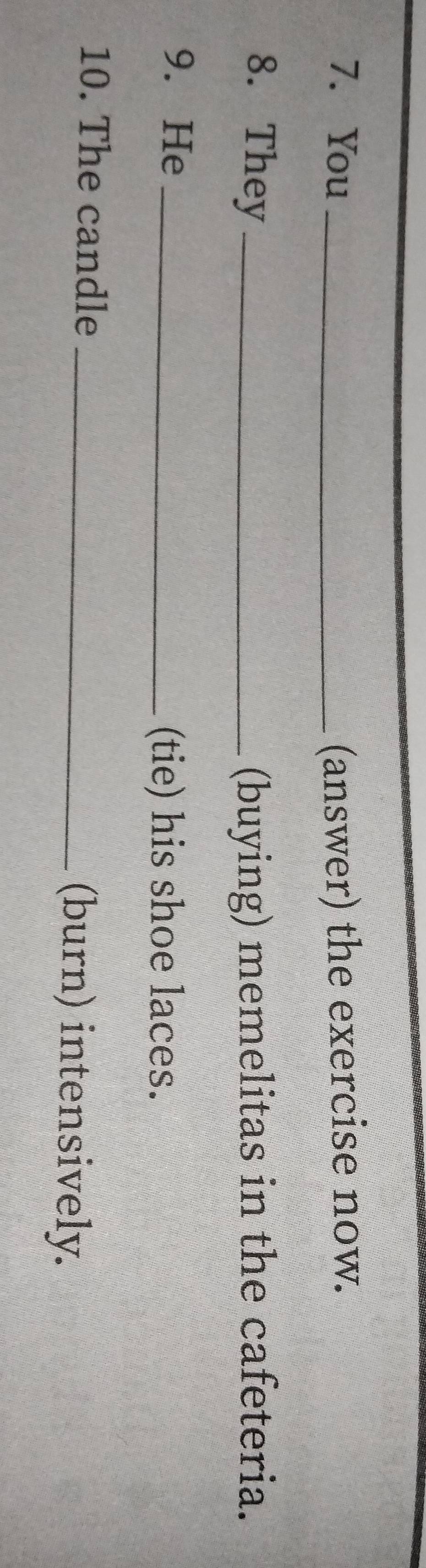 You _(answer) the exercise now. 
8. They _(buying) memelitas in the cafeteria. 
9. He_ 
(tie) his shoe laces. 
10. The candle _(burn) intensively.