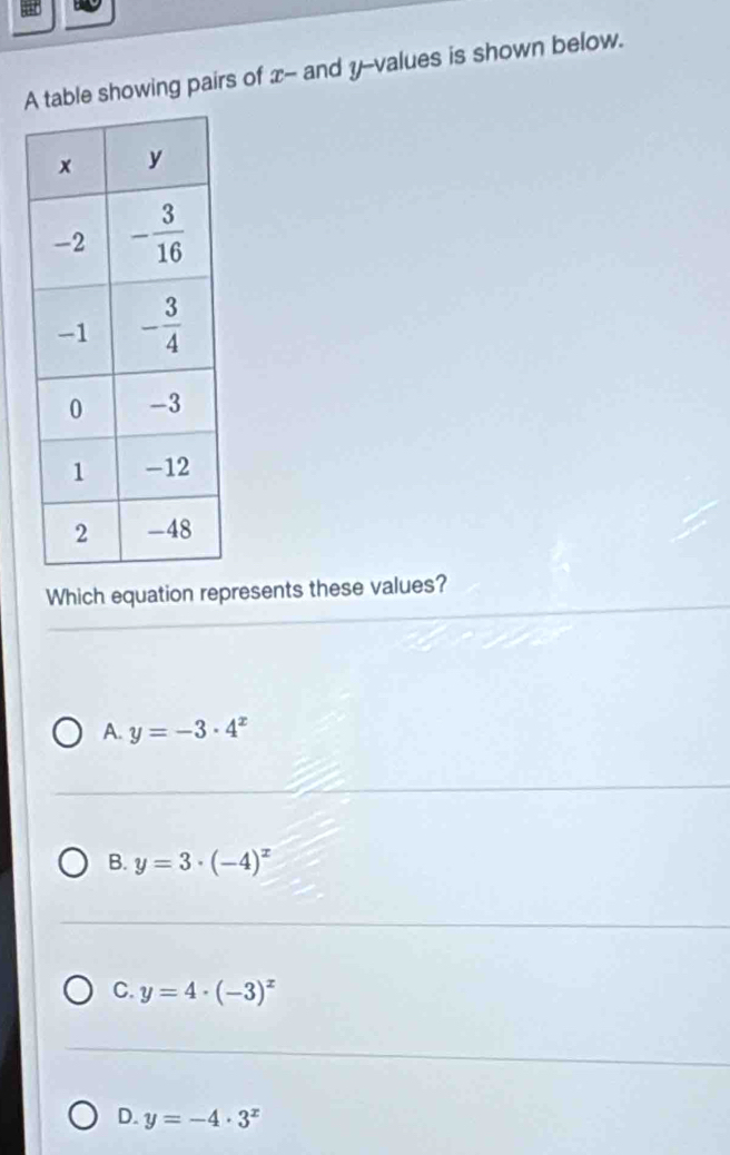 A table showing pairs of x- and y--values is shown below.
Which equation represents these values?
A. y=-3· 4^x
B. y=3· (-4)^x
C. y=4· (-3)^x
D. y=-4· 3^x