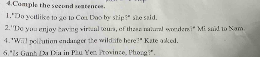 Comple the second sentences. 
1."Do yottlike to go to Con Dao by ship?" she said. 
2."Do you enjoy having virtual tours, of these natural wonders?" Mi said to Nam. 
4."Will pollution endanger the wildlife here?" Kate asked. 
6."Is Ganh Da Dia in Phu Yen Province, Phong?".