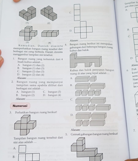 Tampilan b sisi atas yar
A.
C.
2
D.
B.
C.
Alasan:
_
Kemudian, Danish diminta (4) 4. Bangun ruang berikut ini merupakan
memperhatikan bangun ruang tersebut dari gabungan dari beberapa bangun ruang
berbagai sisi yang berbeda. Danish diminta kubus dan balok.
menggambar tampilan sisi tersebut.
1. Bangun ruang yang terbentuk dari 4
D.
buah kubus adalah ....
A. bangun (1) dan (2) Alase
B. bangun (1) dan (3)
C. bangun (2) dan (3) Kubus dan balok penyusun bangun 6. Pak
D. bangun (2) dan (4) ruang di atas yang tepat adalah kon
sem
Alasan:_ A. Nar
2. Bangun ruang yang mempunyai
tampilan sama apabila dilihat dari B.
yan
berbagai sisi adalah ke
A. bangun (1) C. bangun (3)
B. bangun (2) D. bangun (4)
Alasan:_ C.
Numerasi
P
3. Perhatikan bangun ruang berikut!
D.
Alasan:_
7.
Tampilan bangun ruang tersebut dari 5. Cermati gabungan bangun ruang berikut!
sisi atas adalah ....
A.
B.