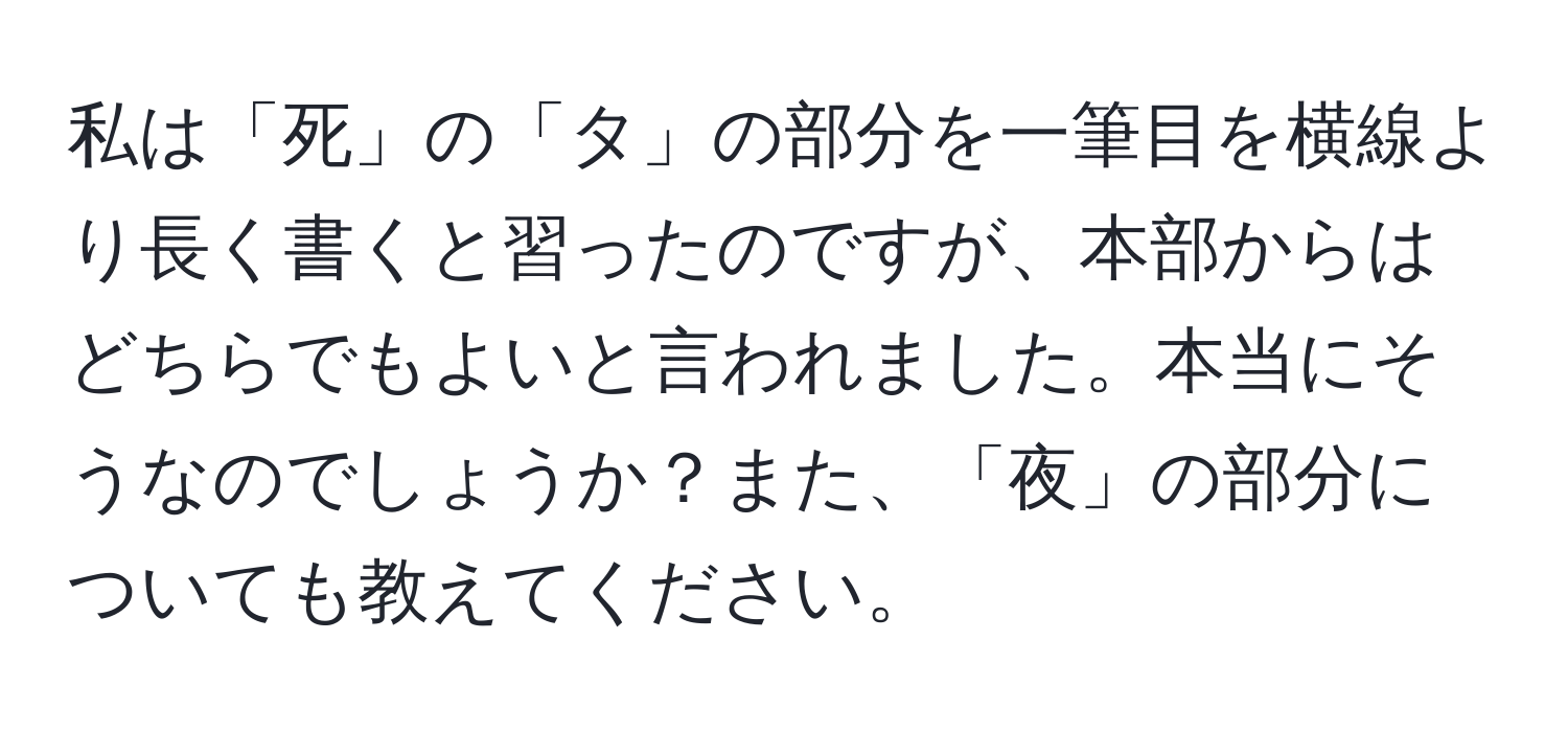 私は「死」の「タ」の部分を一筆目を横線より長く書くと習ったのですが、本部からはどちらでもよいと言われました。本当にそうなのでしょうか？また、「夜」の部分についても教えてください。