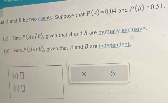 Let A and B be two events. Suppose that P(A)=0.04 and P(B)=0.51. 
(a) Find P(Aovector rB) , given that A and B are mutually exclusive. 
(b) Find P(AorB) , given that A and B are independent. 
(a) □ 
× 5 
(b) □