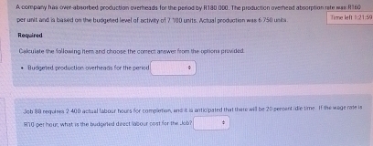 A company has over-absorbed production overheads for the period by R180 000. The production overhead absorption rite was R160
per unit and is based on the budgeted level of activity of 7 100 units. Actual production was 6 750 units Time left 1:21:59 
Required 
Calculate the following hem and choose the comect answer from the options provided. 
Budgeted production overheads for the period 
Job 90 requires 2 400 actual tabour hours for completion, and it is anticipated that there will be 20 persent idie time. If the wage rate is
RT0 per hour, what is the budgeted direct labour cost for the Jab? 5